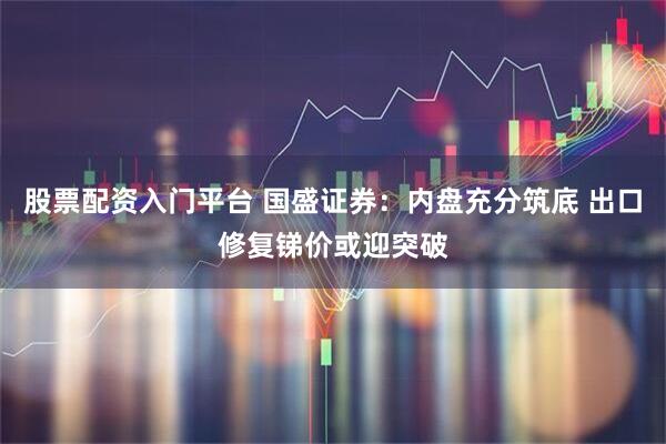 股票配资入门平台 国盛证券：内盘充分筑底 出口修复锑价或迎突破