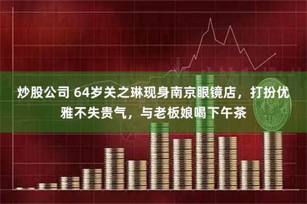 炒股公司 64岁关之琳现身南京眼镜店,打扮优雅不失贵气,与老板娘喝下午茶