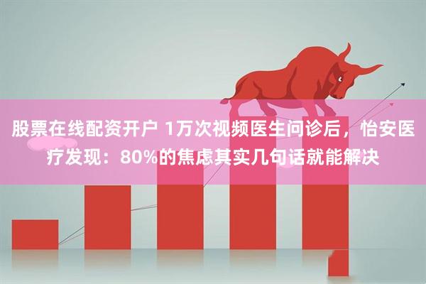 股票在线配资开户 1万次视频医生问诊后,怡安医疗发现:80%的焦虑其实几句话就能解决