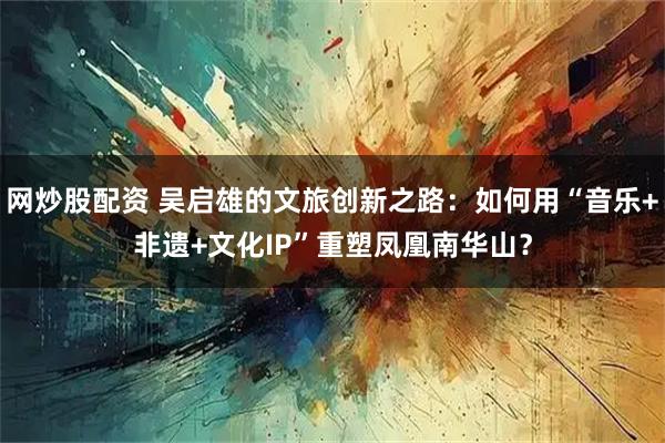 网炒股配资 吴启雄的文旅创新之路：如何用“音乐+非遗+文化IP”重塑凤凰南华山？