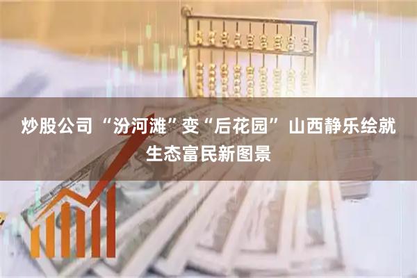 炒股公司 “汾河滩”变“后花园” 山西静乐绘就生态富民新图景