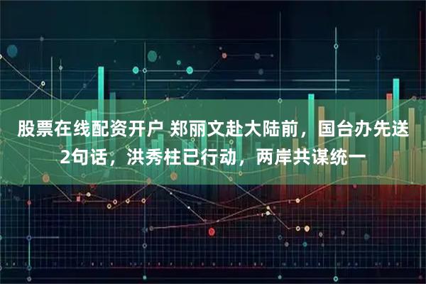 股票在线配资开户 郑丽文赴大陆前,国台办先送2句话,洪秀柱已行动,两岸共谋统一